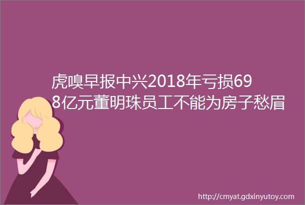 虎嗅早报中兴2018年亏损698亿元董明珠员工不能为房子愁眉苦脸